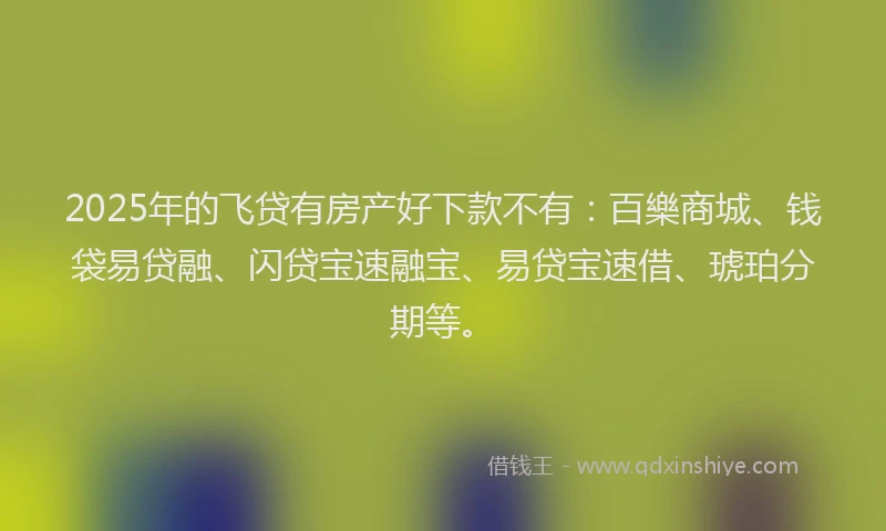 2025年的飞贷有房产好下款不有：百樂商城、钱袋易贷融、闪贷宝速融宝、易贷宝速借、琥珀分期等。