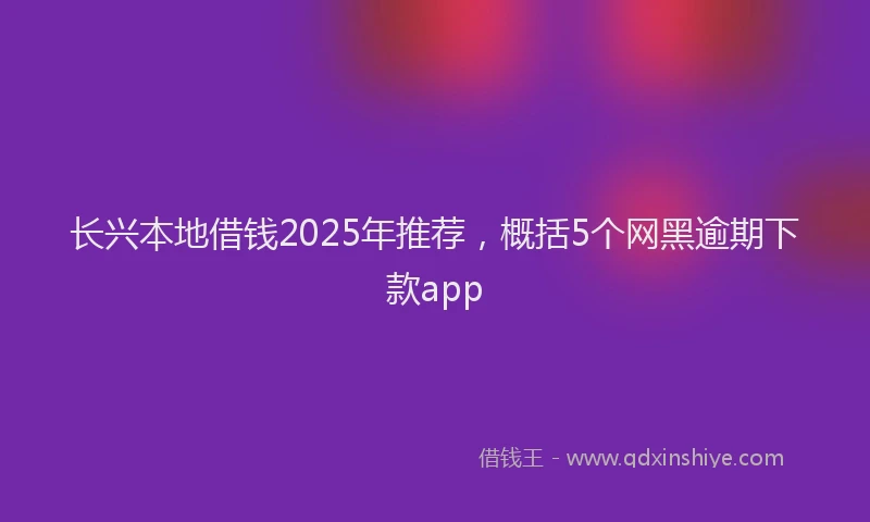 长兴本地借钱2025年推荐，概括5个网黑逾期下款app