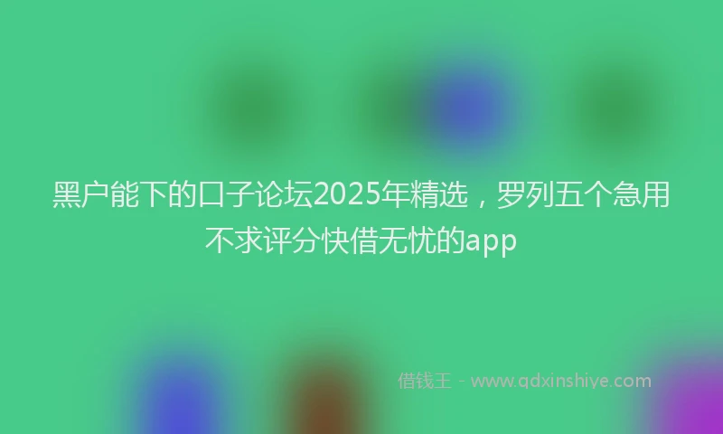 黑户能下的口子论坛2025年精选，罗列五个急用不求评分快借无忧的app