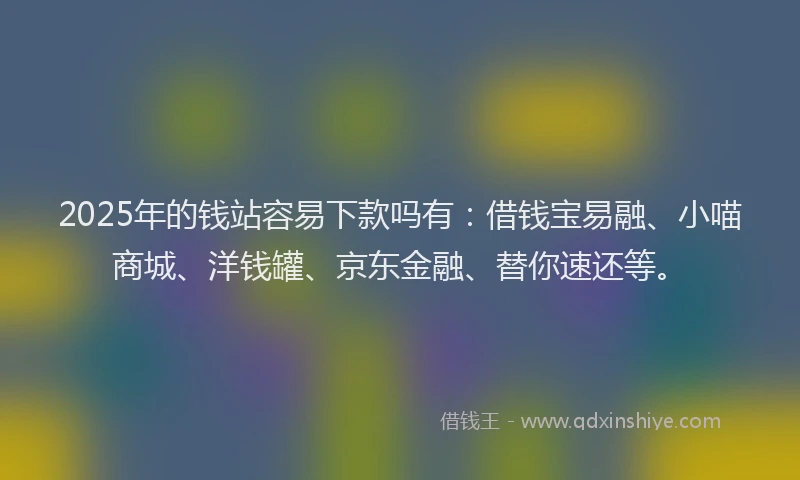2025年的钱站容易下款吗有：借钱宝易融、小喵商城、洋钱罐、京东金融、替你速还等。