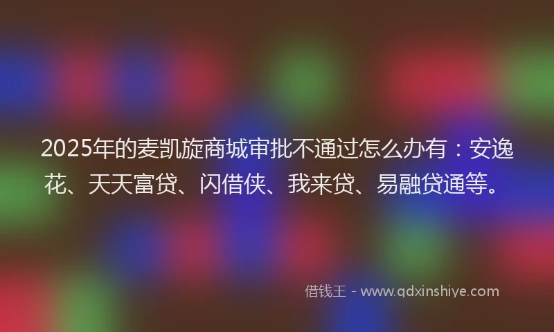 2025年的麦凯旋商城审批不通过怎么办有：安逸花、天天富贷、闪借侠、我来贷、易融贷通等。