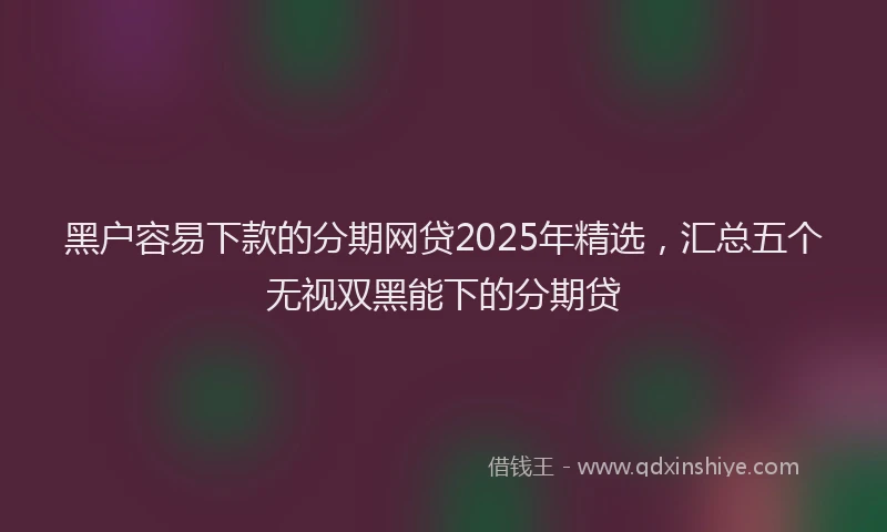黑户容易下款的分期网贷2025年精选，汇总五个无视双黑能下的分期贷