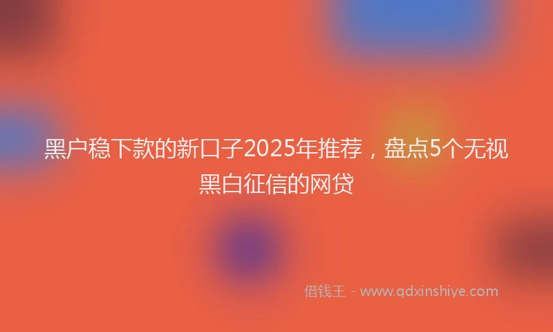 黑户稳下款的新口子2025年推荐，盘点5个无视黑白征信的网贷