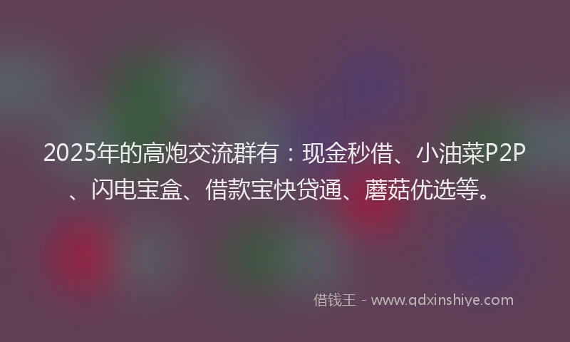 2025年的高炮交流群有：现金秒借、小油菜P2P、闪电宝盒、借款宝快贷通、蘑菇优选等。