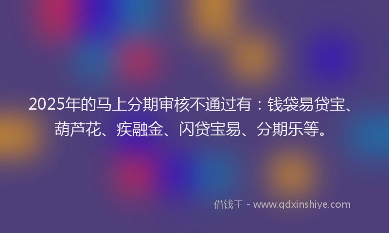 2025年的马上分期审核不通过有：钱袋易贷宝、葫芦花、疾融金、闪贷宝易、分期乐等。
