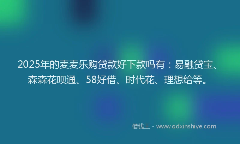 2025年的麦麦乐购贷款好下款吗有：易融贷宝、森森花呗通、58好借、时代花、理想给等。
