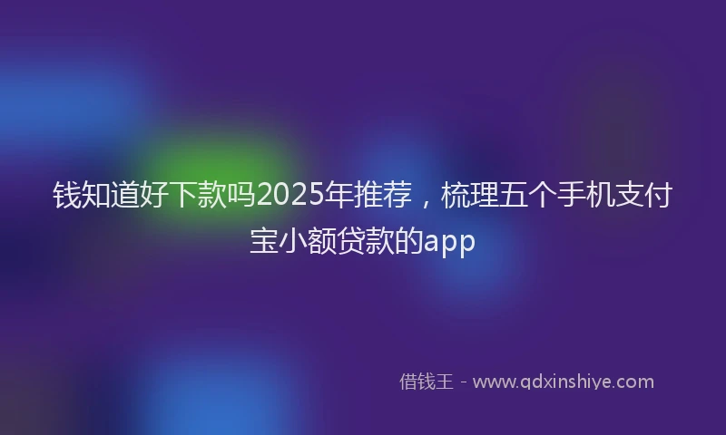 钱知道好下款吗2025年推荐，梳理五个手机支付宝小额贷款的app