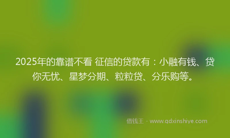 2025年的靠谱不看 征信的贷款有：小融有钱、贷你无忧、星梦分期、粒粒贷、分乐购等。
