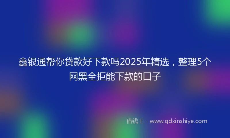 鑫银通帮你贷款好下款吗2025年精选，整理5个网黑全拒能下款的口子