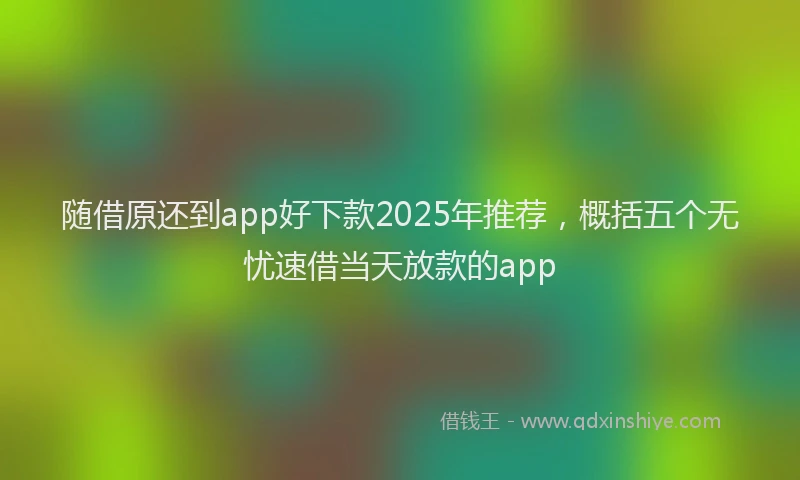 随借原还到app好下款2025年推荐，概括五个无忧速借当天放款的app
