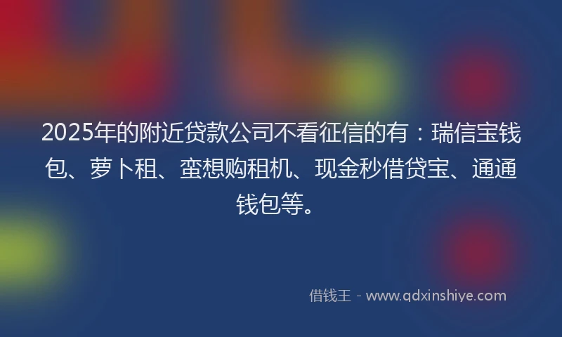 2025年的附近贷款公司不看征信的有：瑞信宝钱包、萝卜租、蛮想购租机、现金秒借贷宝、通通钱包等。