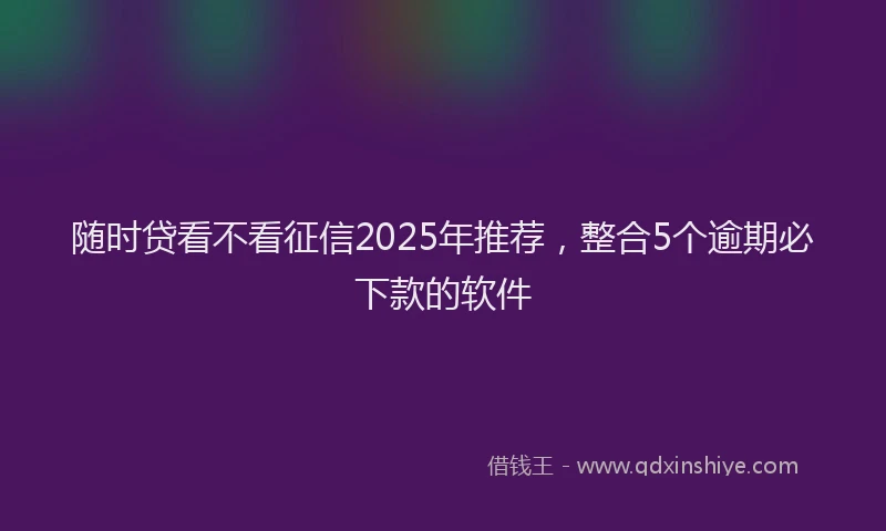 随时贷看不看征信2025年推荐，整合5个逾期必下款的软件