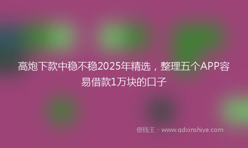 高炮下款中稳不稳2025年精选，整理五个APP容易借款1万块的口子