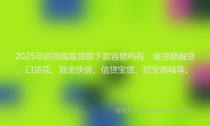 2025年的顶呱呱贷款下款容易吗有：借贷易融贷、口袋花、现金侠借、信贷宝贷、招宝商城等。