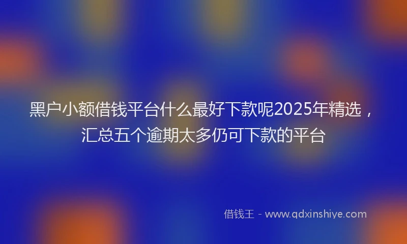 黑户小额借钱平台什么最好下款呢2025年精选，汇总五个逾期太多仍可下款的平台