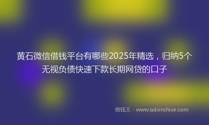 黄石微信借钱平台有哪些2025年精选，归纳5个无视负债快速下款长期网贷的口子