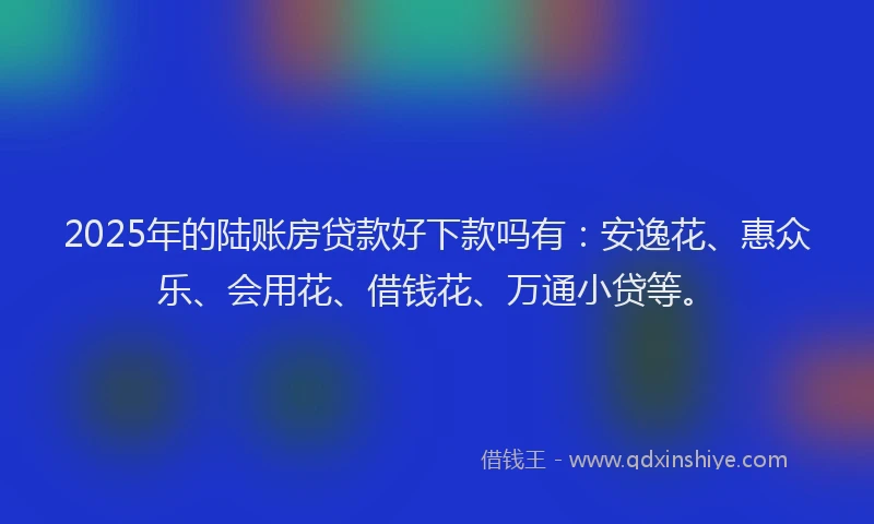 2025年的陆账房贷款好下款吗有：安逸花、惠众乐、会用花、借钱花、万通小贷等。