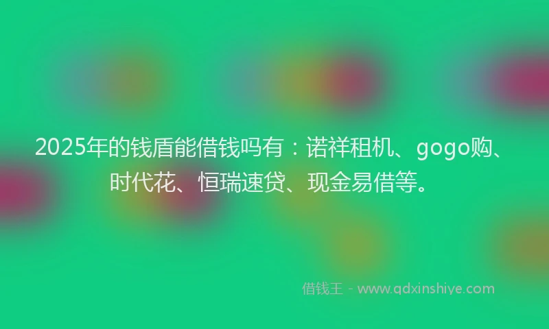 2025年的钱盾能借钱吗有：诺祥租机、gogo购、时代花、恒瑞速贷、现金易借等。