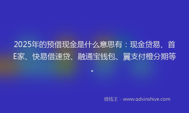 2025年的预借现金是什么意思有：现金贷易、首E家、快易借速贷、融通宝钱包、翼支付橙分期等。