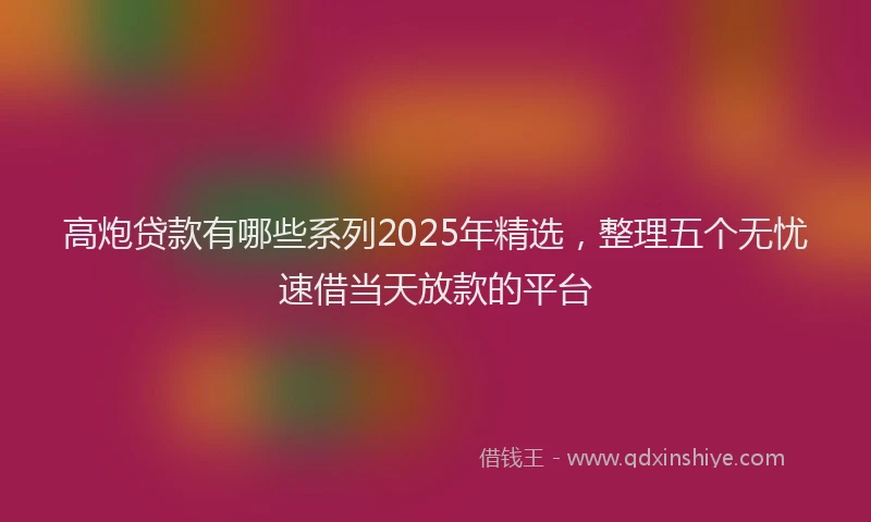 高炮贷款有哪些系列2025年精选，整理五个无忧速借当天放款的平台
