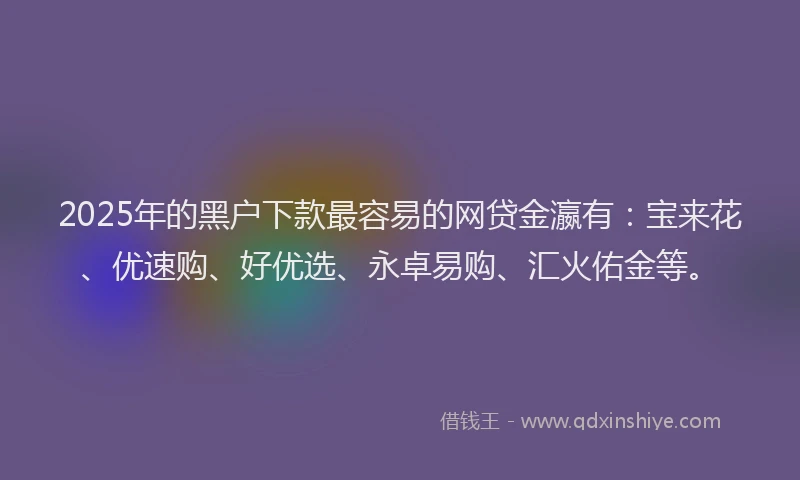 2025年的黑户下款最容易的网贷金瀛有：宝来花、优速购、好优选、永卓易购、汇火佑金等。
