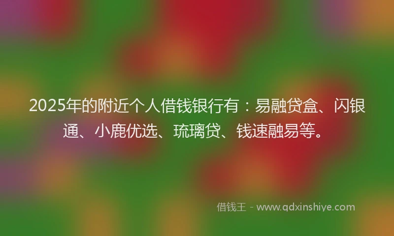 2025年的附近个人借钱银行有：易融贷盒、闪银通、小鹿优选、琉璃贷、钱速融易等。