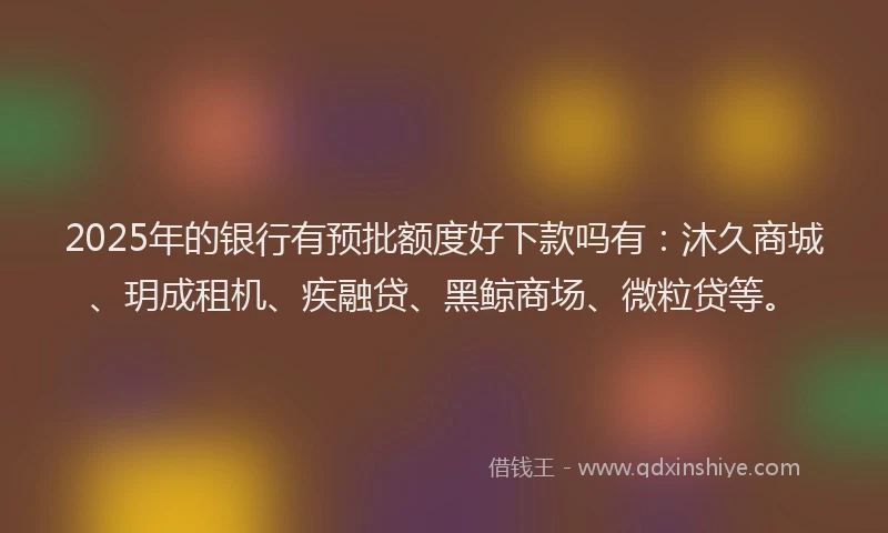 2025年的银行有预批额度好下款吗有：沐久商城、玥成租机、疾融贷、黑鲸商场、微粒贷等。