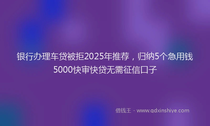 银行办理车贷被拒2025年推荐，归纳5个急用钱5000快审快贷无需征信口子