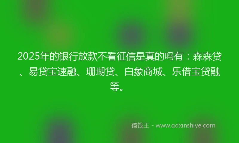 2025年的银行放款不看征信是真的吗有：森森贷、易贷宝速融、珊瑚贷、白象商城、乐借宝贷融等。