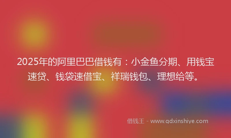 2025年的阿里巴巴借钱有：小金鱼分期、用钱宝速贷、钱袋速借宝、祥瑞钱包、理想给等。