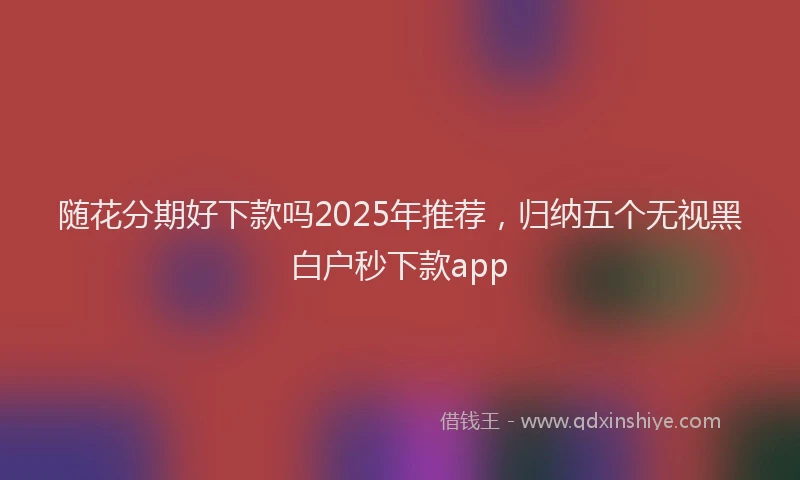 随花分期好下款吗2025年推荐，归纳五个无视黑白户秒下款app