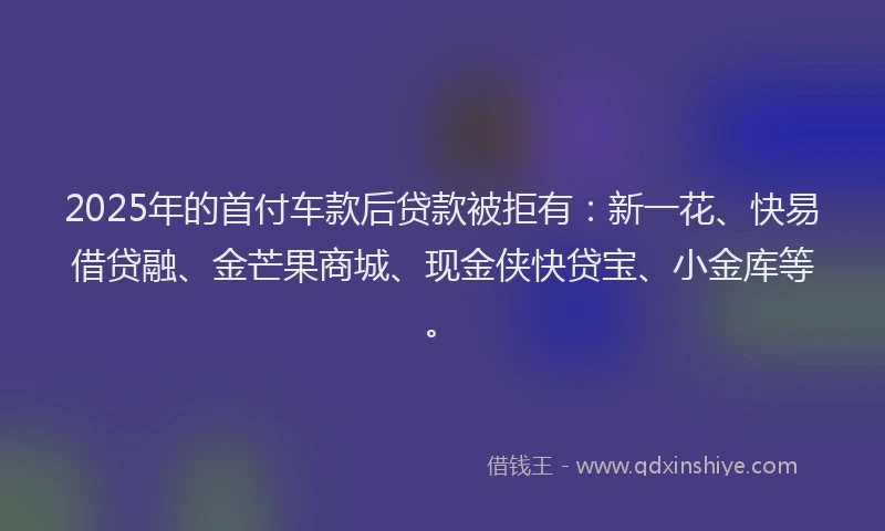 2025年的首付车款后贷款被拒有：新一花、快易借贷融、金芒果商城、现金侠快贷宝、小金库等。