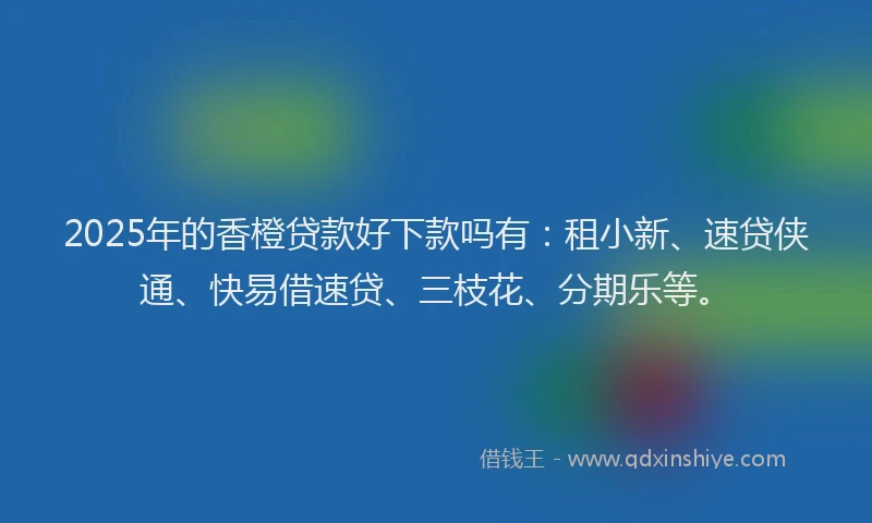 2025年的香橙贷款好下款吗有：租小新、速贷侠通、快易借速贷、三枝花、分期乐等。