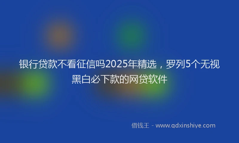 银行贷款不看征信吗2025年精选，罗列5个无视黑白必下款的网贷软件