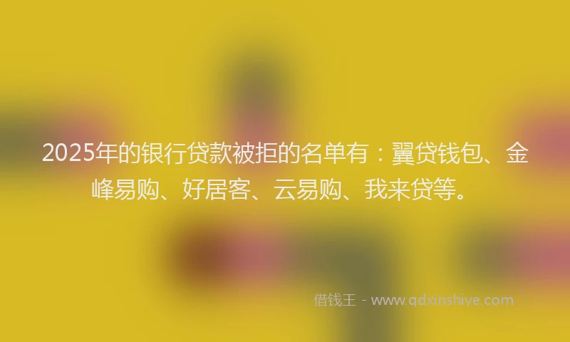2025年的银行贷款被拒的名单有：翼贷钱包、金峰易购、好居客、云易购、我来贷等。