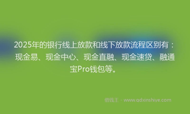 2025年的银行线上放款和线下放款流程区别有：现金易、现金中心、现金直融、现金速贷、融通宝Pro钱包等。