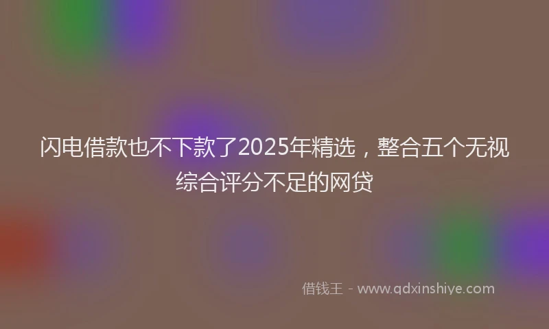 闪电借款也不下款了2025年精选，整合五个无视综合评分不足的网贷