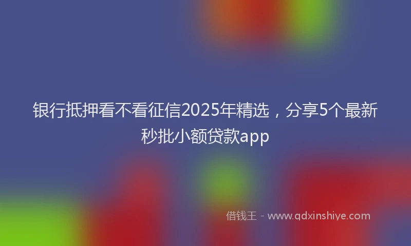 银行抵押看不看征信2025年精选，分享5个最新秒批小额贷款app