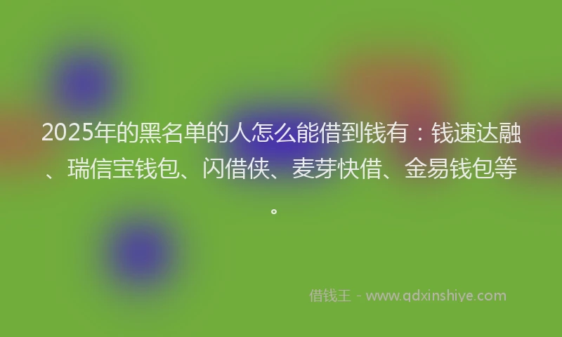 2025年的黑名单的人怎么能借到钱有：钱速达融、瑞信宝钱包、闪借侠、麦芽快借、金易钱包等。