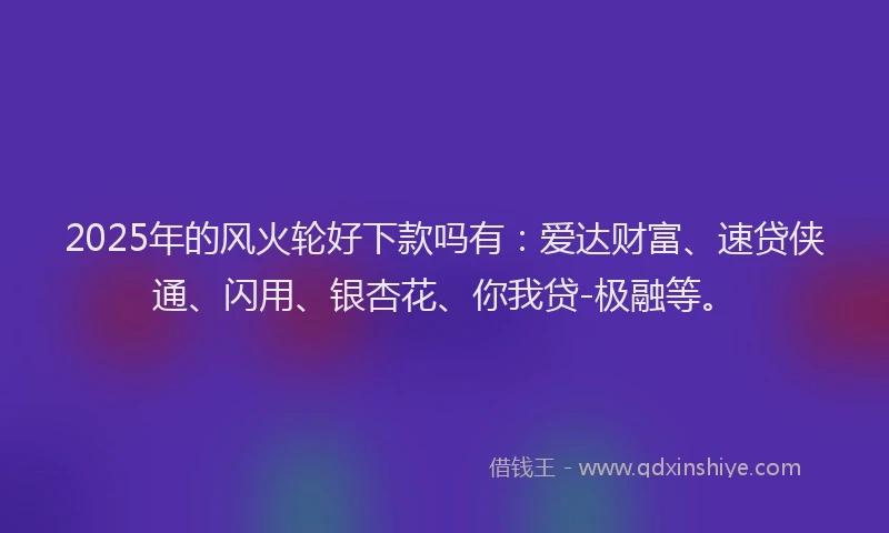 2025年的风火轮好下款吗有：爱达财富、速贷侠通、闪用、银杏花、你我贷-极融等。