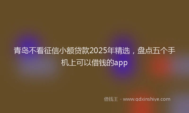 青岛不看征信小额贷款2025年精选，盘点五个手机上可以借钱的app
