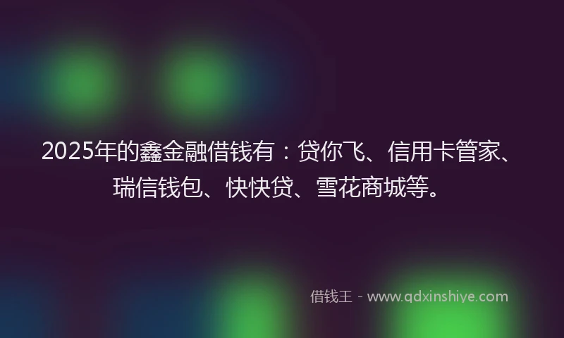 2025年的鑫金融借钱有：贷你飞、信用卡管家、瑞信钱包、快快贷、雪花商城等。