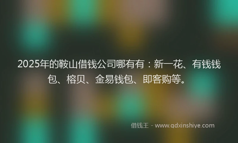 2025年的鞍山借钱公司哪有有：新一花、有钱钱包、榕贝、金易钱包、即客购等。
