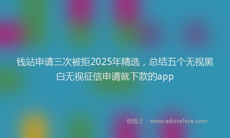 钱站申请三次被拒2025年精选，总结五个无视黑白无视征信申请就下款的app