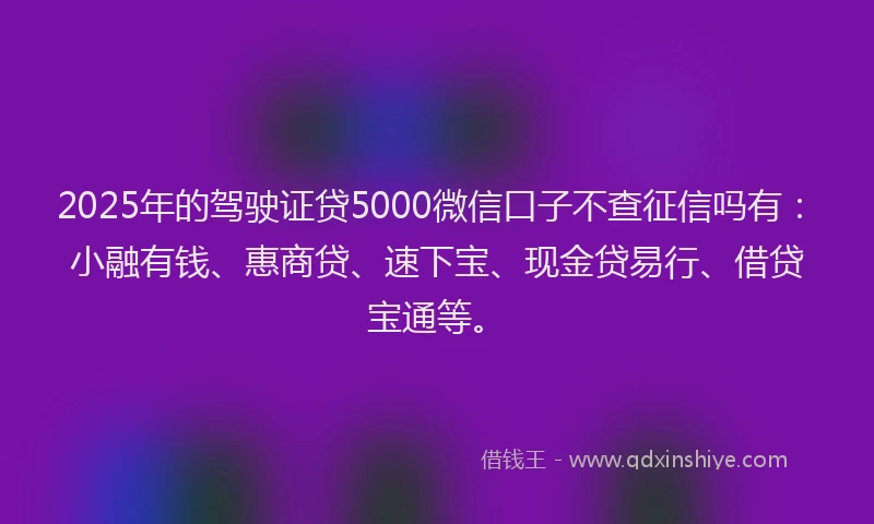 2025年的驾驶证贷5000微信口子不查征信吗有：小融有钱、惠商贷、速下宝、现金贷易行、借贷宝通等。