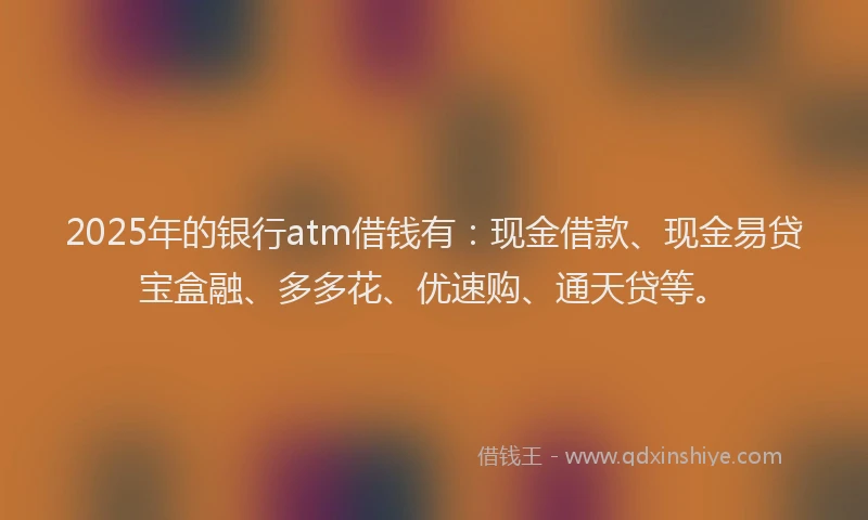 2025年的银行atm借钱有：现金借款、现金易贷宝盒融、多多花、优速购、通天贷等。