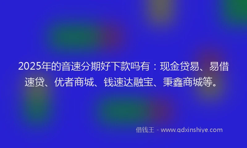 2025年的音速分期好下款吗有：现金贷易、易借速贷、优者商城、钱速达融宝、秉鑫商城等。