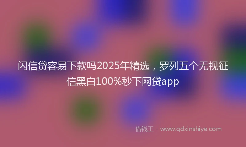 闪信贷容易下款吗2025年精选，罗列五个无视征信黑白100%秒下网贷app