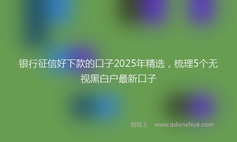 银行征信好下款的口子2025年精选，梳理5个无视黑白户最新口子
