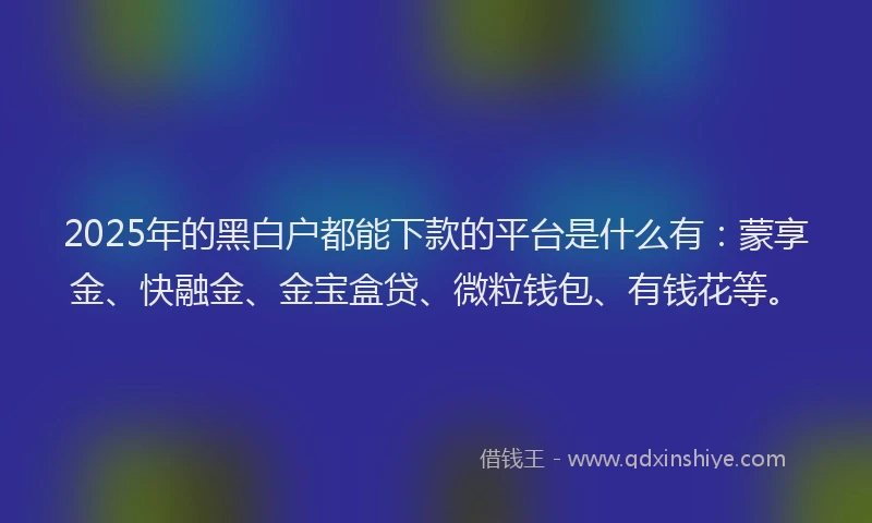 2025年的黑白户都能下款的平台是什么有：蒙享金、快融金、金宝盒贷、微粒钱包、有钱花等。